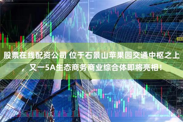 股票在线配资公司 位于石景山苹果园交通中枢之上，又一5A生态商务商业综合体即将亮相！