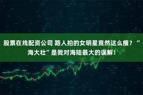股票在线配资公司 路人拍的女明星竟然这么瘦？“海大壮”是我对海陆最大的误解！