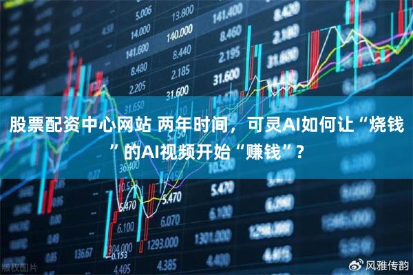 股票配资中心网站 两年时间，可灵AI如何让“烧钱”的AI视频开始“赚钱”?