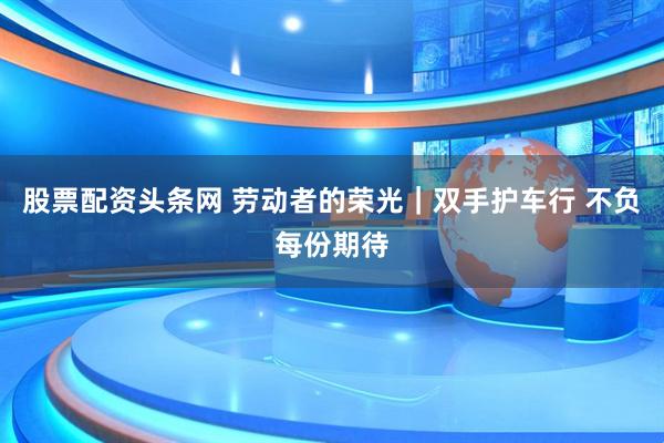 股票配资头条网 劳动者的荣光｜双手护车行 不负每份期待