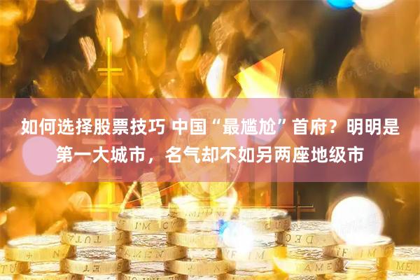 如何选择股票技巧 中国“最尴尬”首府？明明是第一大城市，名气却不如另两座地级市