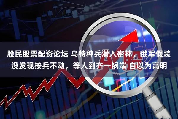 股民股票配资论坛 乌特种兵潜入密林，俄军假装没发现按兵不动，等人到齐一锅端 自以为高明